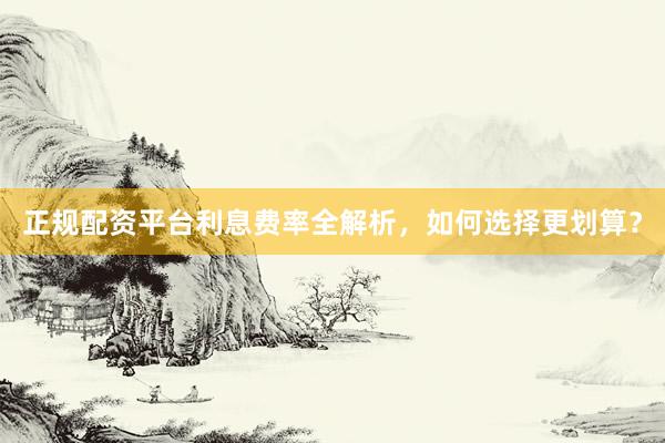 正规配资平台利息费率全解析，如何选择更划算？