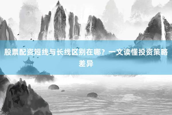 股票配资短线与长线区别在哪？一文读懂投资策略差异