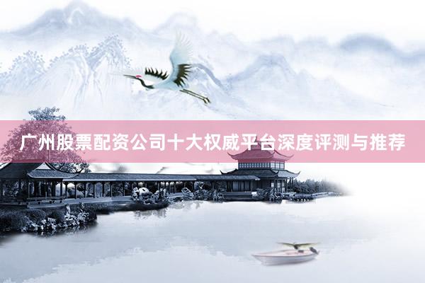 广州股票配资公司十大权威平台深度评测与推荐