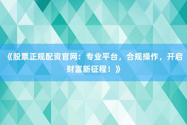 《股票正规配资官网：专业平台，合规操作，开启财富新征程！》