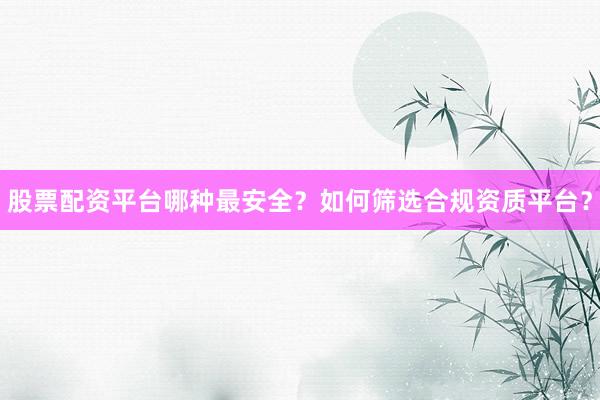 股票配资平台哪种最安全？如何筛选合规资质平台？