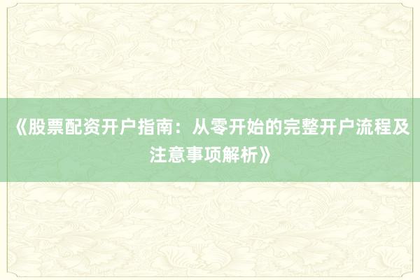 《股票配资开户指南：从零开始的完整开户流程及注意事项解析》
