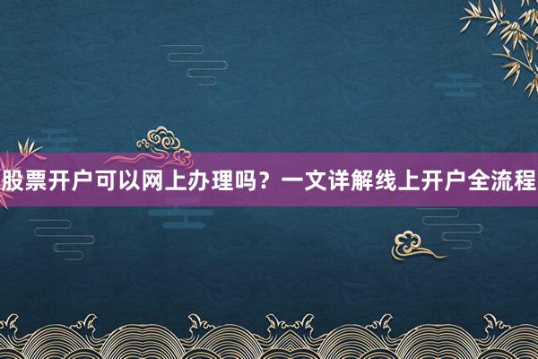 股票开户可以网上办理吗？一文详解线上开户全流程