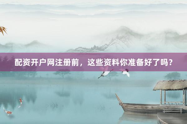 配资开户网注册前，这些资料你准备好了吗？