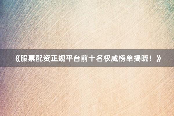 《股票配资正规平台前十名权威榜单揭晓！》