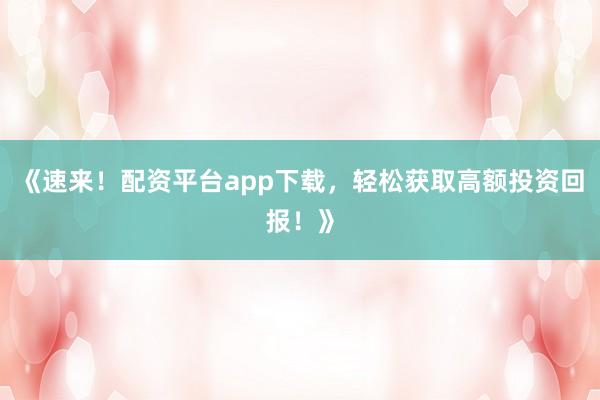 《速来!配资平台app下载,轻松获取高额投资回报!》