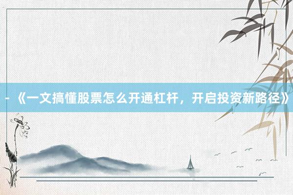 - 《一文搞懂股票怎么开通杠杆，开启投资新路径》