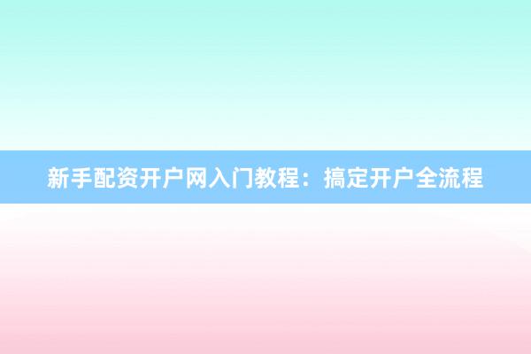 新手配资开户网入门教程：搞定开户全流程