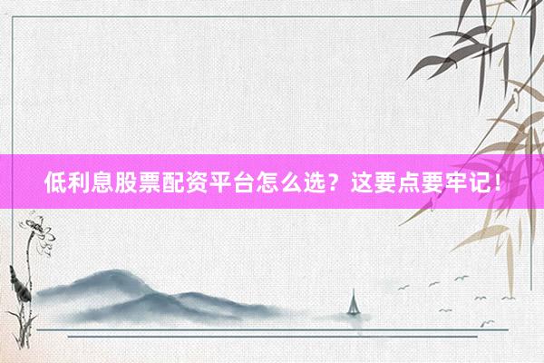 低利息股票配资平台怎么选？这要点要牢记！