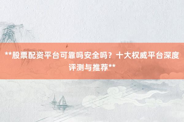 **股票配资平台可靠吗安全吗？十大权威平台深度评测与推荐**