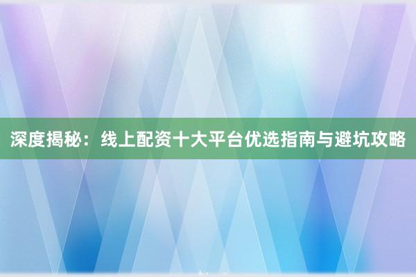 深度揭秘：线上配资十大平台优选指南与避坑攻略