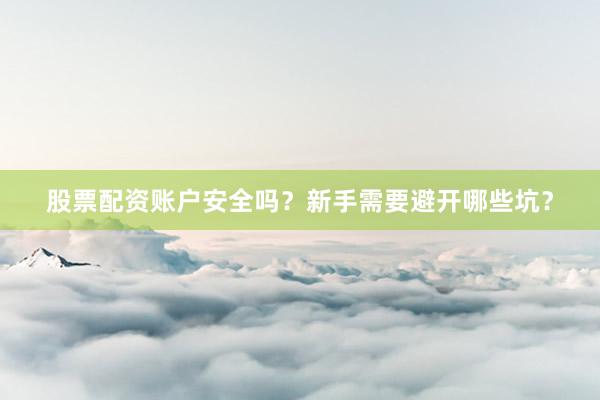 股票配资账户安全吗？新手需要避开哪些坑？