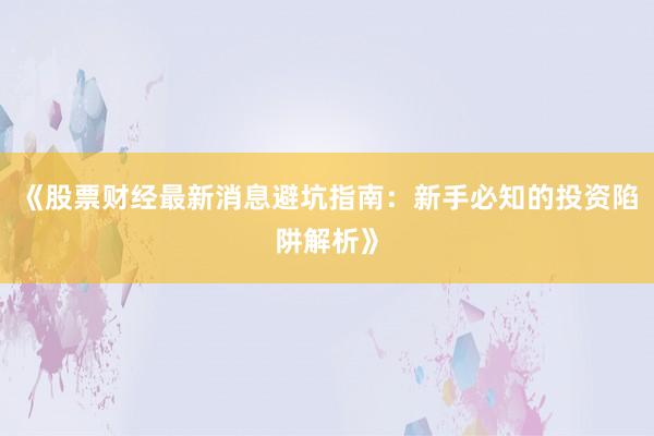 《股票财经最新消息避坑指南：新手必知的投资陷阱解析》