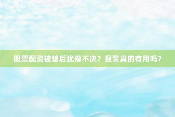 股票配资被骗后犹豫不决？报警真的有用吗？