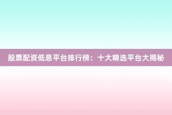 股票配资低息平台排行榜：十大精选平台大揭秘