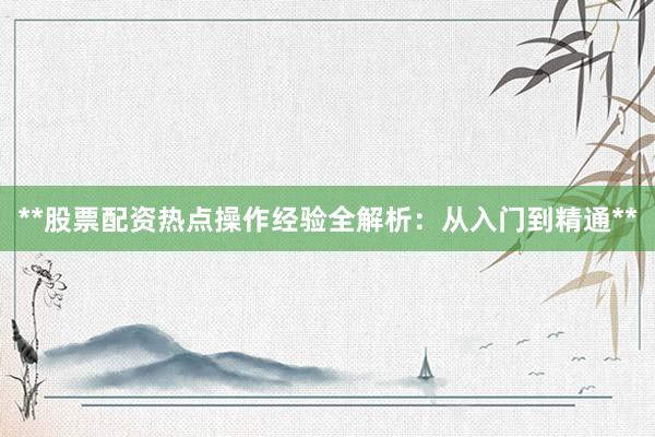 **股票配资热点操作经验全解析：从入门到精通**