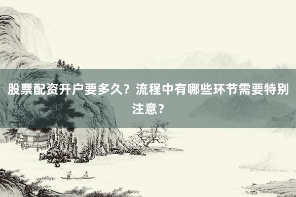 股票配资开户要多久？流程中有哪些环节需要特别注意？