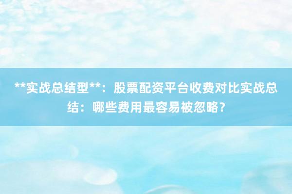 **实战总结型**:股票配资平台收费对比实战总结:哪些费用最容易被忽略?