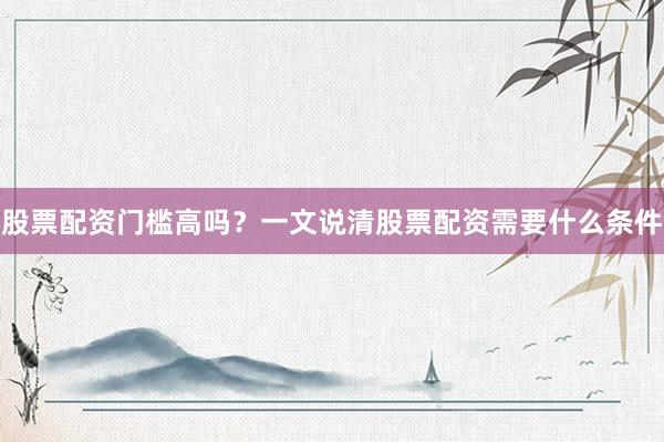 股票配资门槛高吗？一文说清股票配资需要什么条件