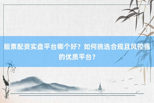 股票配资实盘平台哪个好?如何挑选合规且风控强的优质平台?