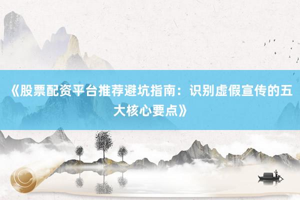 《股票配资平台推荐避坑指南:识别虚假宣传的五大核心要点》