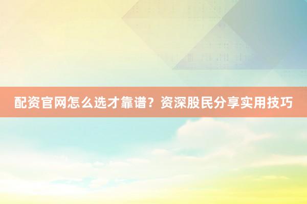 配资官网怎么选才靠谱?资深股民分享实用技巧