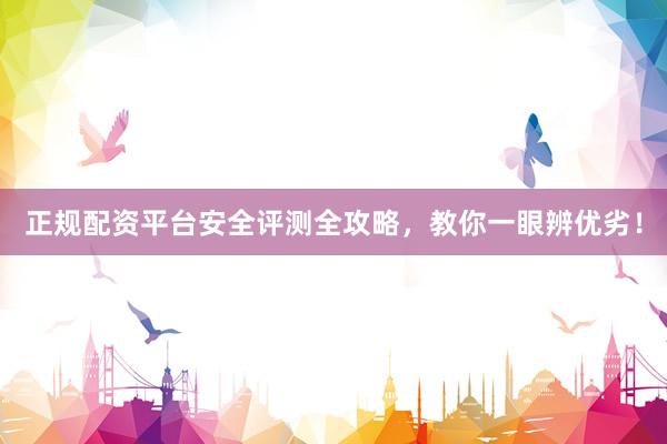 正规配资平台安全评测全攻略，教你一眼辨优劣！