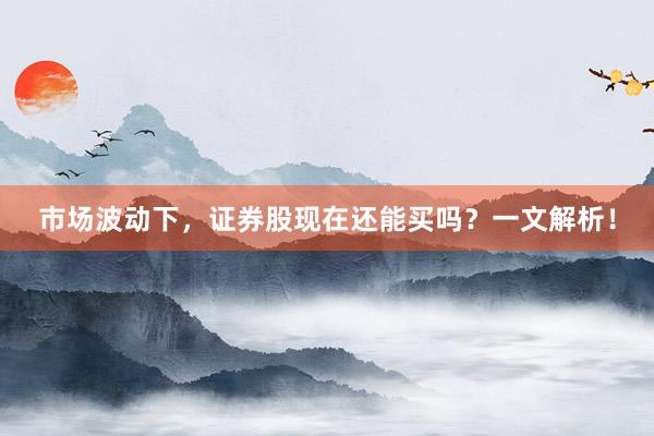 市场波动下，证券股现在还能买吗？一文解析！