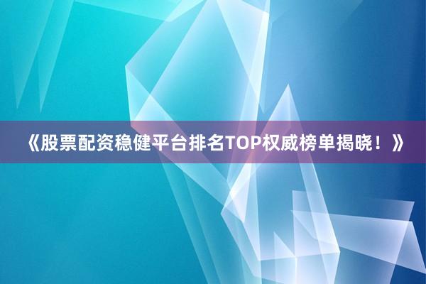 《股票配资稳健平台排名TOP权威榜单揭晓！》