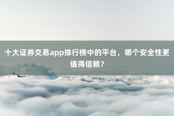 十大证券交易app排行榜中的平台,哪个安全性更值得信赖?