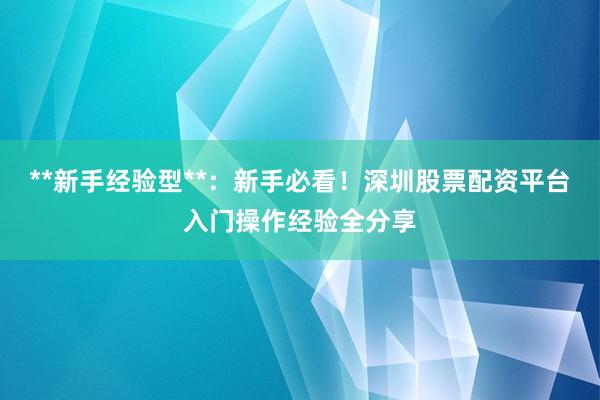 **新手经验型**：新手必看！深圳股票配资平台入门操作经验全分享