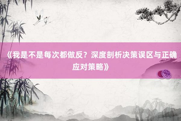 《我是不是每次都做反?深度剖析决策误区与正确应对策略》