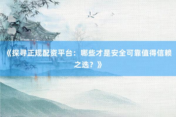 《探寻正规配资平台：哪些才是安全可靠值得信赖之选？》