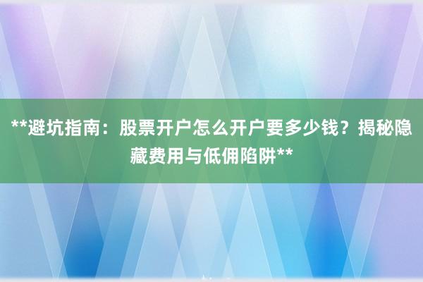 **避坑指南：股票开户怎么开户要多少钱？揭秘隐藏费用与低佣陷阱**