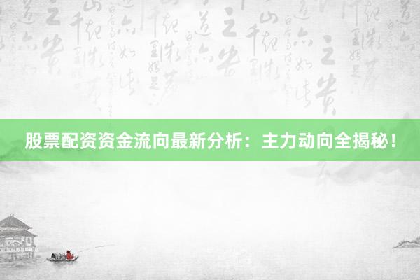 股票配资资金流向最新分析：主力动向全揭秘！