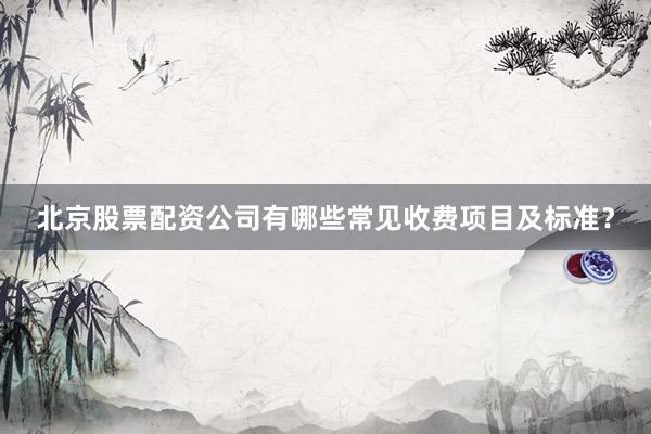 北京股票配资公司有哪些常见收费项目及标准？