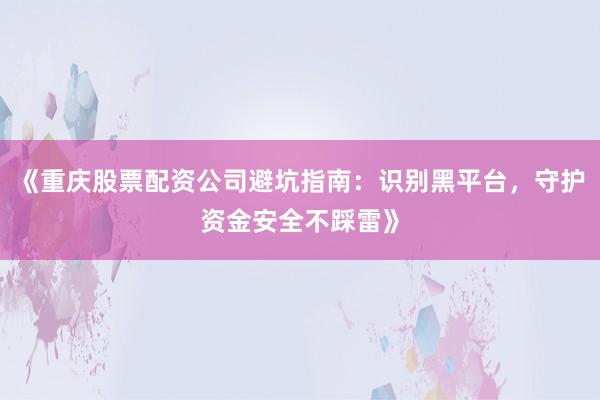 《重庆股票配资公司避坑指南:识别黑平台,守护资金安全不踩雷》