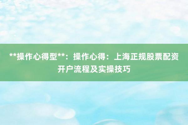 **操作心得型**：操作心得：上海正规股票配资开户流程及实操技巧