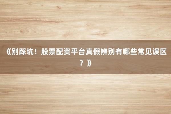 《别踩坑！股票配资平台真假辨别有哪些常见误区？》