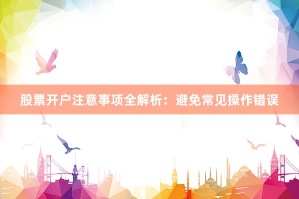 股票开户注意事项全解析：避免常见操作错误