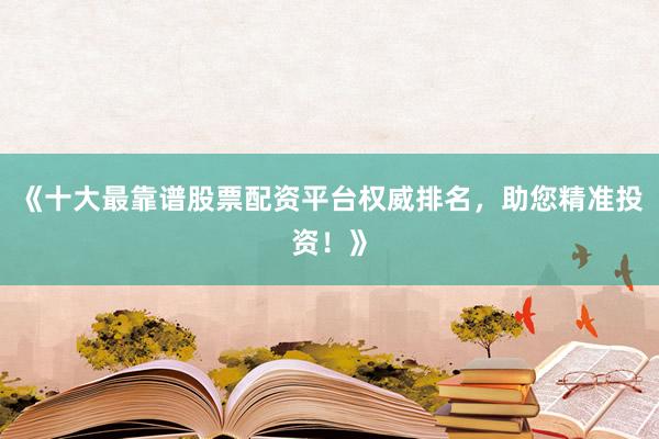 《十大最靠谱股票配资平台权威排名，助您精准投资！》