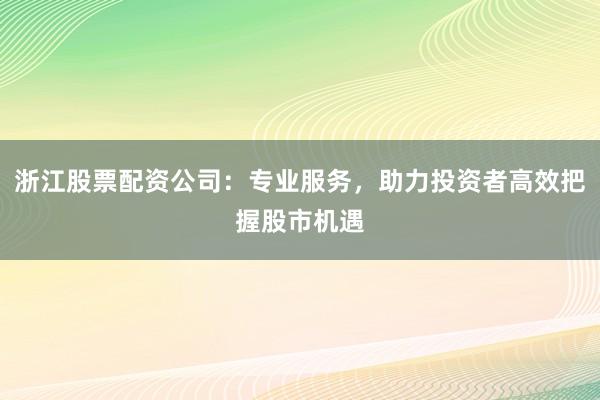 浙江股票配资公司：专业服务，助力投资者高效把握股市机遇